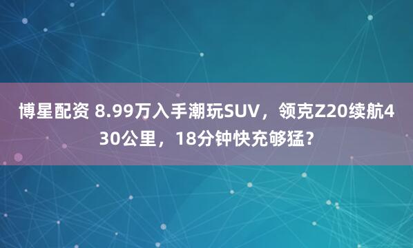 博星配资 8.99万入手潮玩SUV，领克Z20续航430公里，18分钟快充够猛？