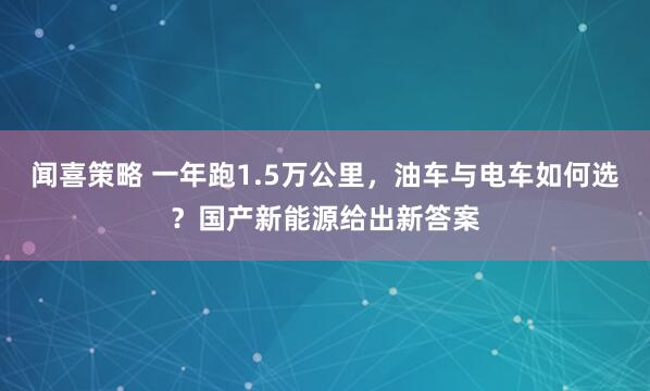 闻喜策略 一年跑1.5万公里，油车与电车如何选？国产新能源给出新答案