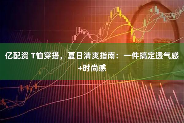 亿配资 T恤穿搭，夏日清爽指南：一件搞定透气感+时尚感