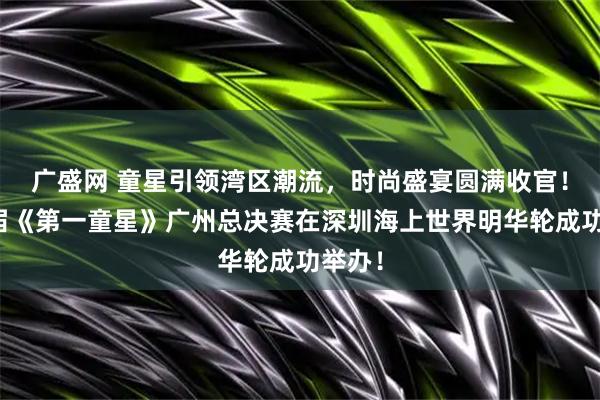 广盛网 童星引领湾区潮流，时尚盛宴圆满收官！第六届《第一童星》广州总决赛在深圳海上世界明华轮成功举办！