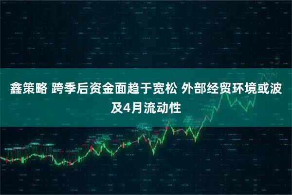 鑫策略 跨季后资金面趋于宽松 外部经贸环境或波及4月流动性
