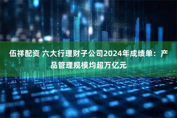 伍祥配资 六大行理财子公司2024年成绩单：产品管理规模均超万亿元