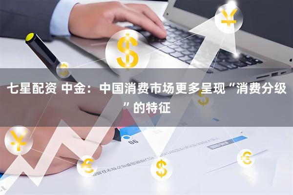 七星配资 中金：中国消费市场更多呈现“消费分级”的特征