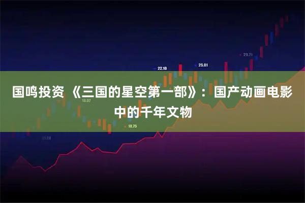 国鸣投资 《三国的星空第一部》：国产动画电影中的千年文物