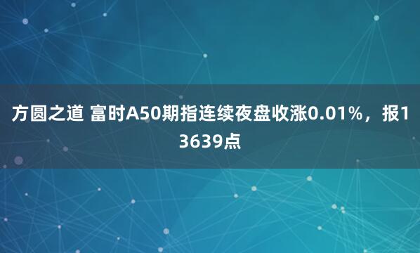 方圆之道 富时A50期指连续夜盘收涨0.01%，报13639点