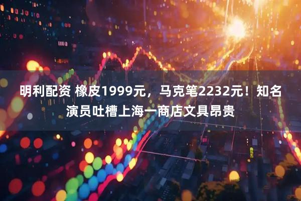 明利配资 橡皮1999元,马克笔2232元!知名演员吐槽上海一商店文具昂贵