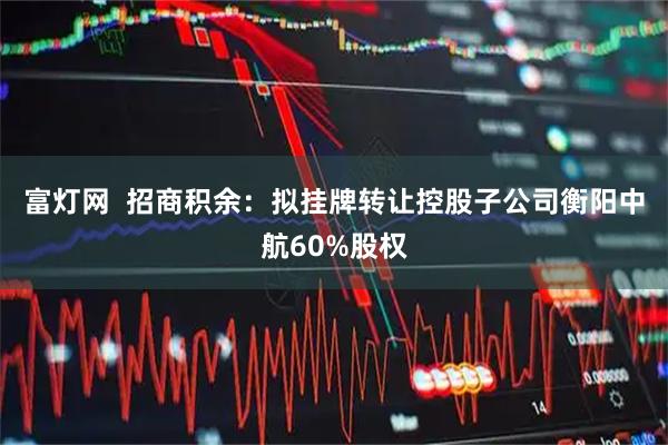 富灯网  招商积余：拟挂牌转让控股子公司衡阳中航60%股权