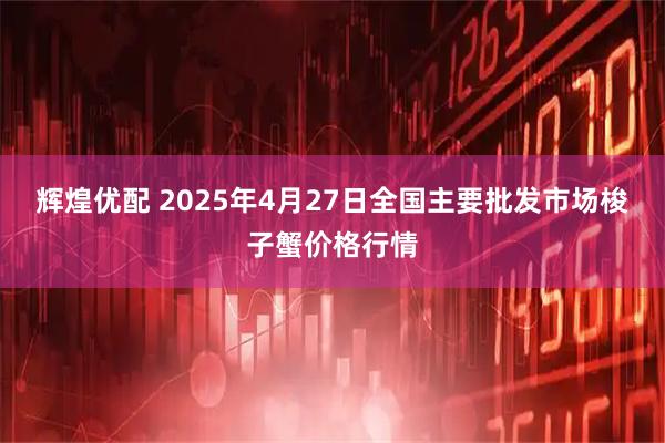 辉煌优配 2025年4月27日全国主要批发市场梭子蟹价格行情