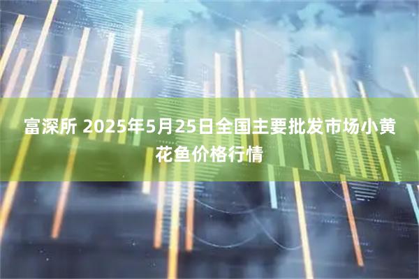 富深所 2025年5月25日全国主要批发市场小黄花鱼价格行情