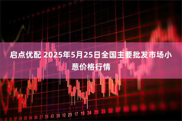 启点优配 2025年5月25日全国主要批发市场小葱价格行情