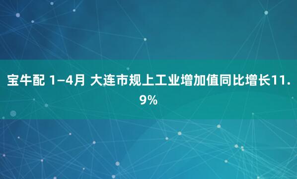 宝牛配 1—4月 大连市规上工业增加值同比增长11.9%