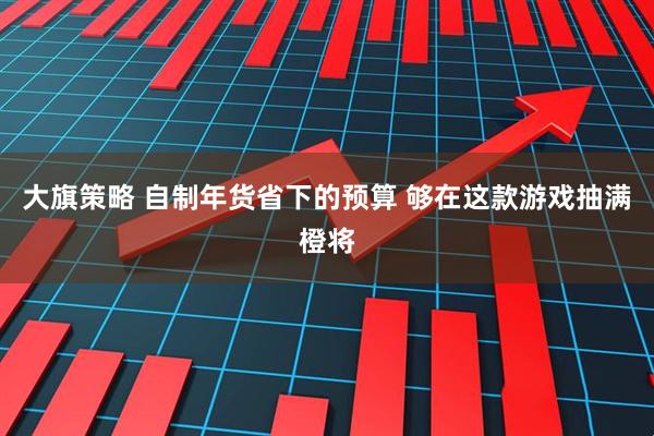 大旗策略 自制年货省下的预算 够在这款游戏抽满橙将