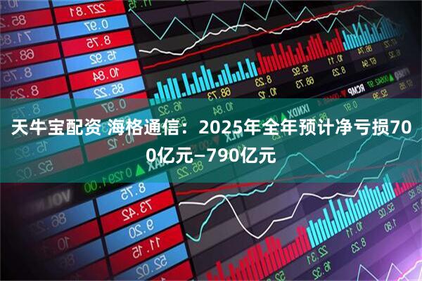 天牛宝配资 海格通信：2025年全年预计净亏损700亿元—790亿元