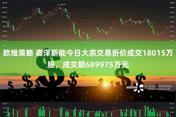 欧维策略 嘉泽新能今日大宗交易折价成交18015万股，成交额689975万元