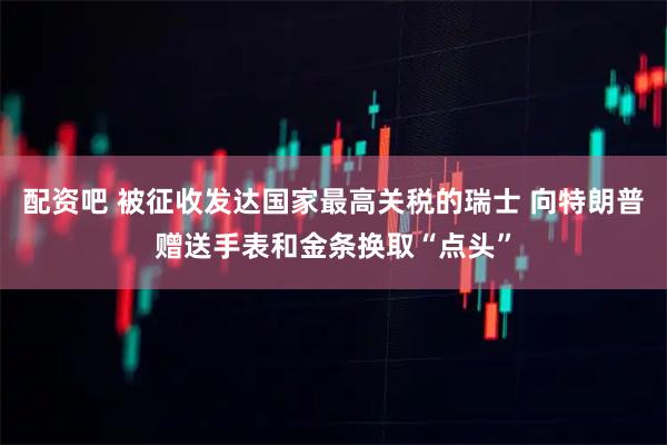 配资吧 被征收发达国家最高关税的瑞士 向特朗普赠送手表和金条换取“点头”