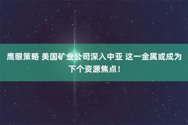 鹰眼策略 美国矿业公司深入中亚 这一金属或成为下个资源焦点!
