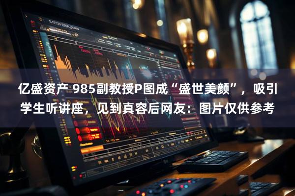 亿盛资产 985副教授P图成“盛世美颜”，吸引学生听讲座，见到真容后网友：图片仅供参考