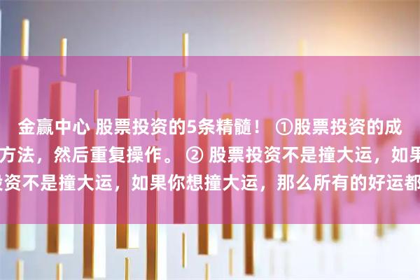 金赢中心 股票投资的5条精髓！ ①股票投资的成功秘诀是： 找到简单的方法，然后重复操作。 ② 股票投资不是撞大运，如果你想撞大运，那么所有的好运都会离你