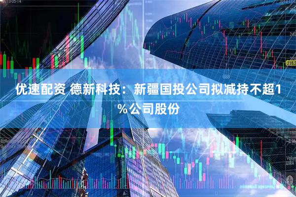 优速配资 德新科技：新疆国投公司拟减持不超1％公司股份