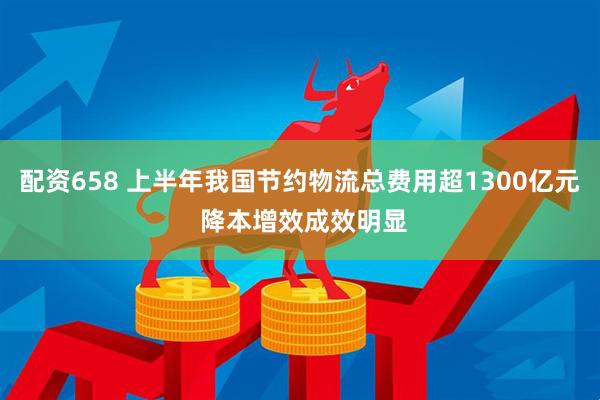 配资658 上半年我国节约物流总费用超1300亿元 降本增效成效明显