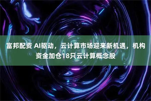 富邦配资 AI驱动，云计算市场迎来新机遇，机构资金加仓18只云计算概念股